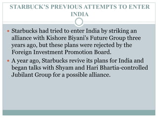 STARBUCK’S PREVIOUS ATTEMPTS TO ENTER
INDIA
 Starbucks had tried to enter India by striking an
alliance with Kishore Biyani's Future Group three
years ago, but these plans were rejected by the
Foreign Investment Promotion Board.
 A year ago, Starbucks revive its plans for India and
began talks with Shyam and Hari Bhartia-controlled
Jubilant Group for a possible alliance.
 
