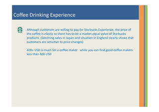 Coffee Drinking ExperienceCoffee Drinking Experience
Although customers are willing to pay for Starbucks Experience, the price of
the coffee is elastic so there has to be a market equal value of Starbucks
products. (Declining sales in Japan and situation in England clearly shows that
customers are sensitive to price changes)
400+ USD is much for a coffee maker while you can find good coffee makers
less than 400 USD
 