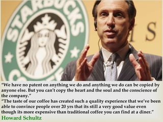  
“We have no patent on anything we do and anything we do can be copied by 
anyone else. But you can’t copy the heart and the soul and the conscience of 
the company.” 
“The taste of our coffee has created such a quality experience that we’ve been 
able to convince people over 20 yrs that its still a very good value even 
though its more expensive than traditional coffee you can find at a diner.” 
Howard Schultz 
 
