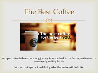The Best Coffee 
 
A cup of coffee is the end of a long journey from the land, to the farmer, to the roast, to 
your eagerly waiting hands. 
Each step is important in defining what that coffee will taste like. 
