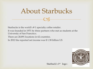 About Starbucks 
 
Starbucks is the world’s # 1 specialty coffee retailer. 
It was founded in 1971 by three partners who met as students at the 
University of San Francisco. 
There are 20,891 locations in 62 countries. 
In 2012 the reported net income was $ 1.38 billion US 
Starbuck’s 1st logo : 
 