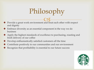 Philosophy 
 
 Provide a great work environment and treat each other with respect 
and dignity 
 Embrace diversity as an essential component in the way we do 
business 
 Apply the highest standards of excellence to purchasing, roasting and 
fresh delivery of our coffee 
 Develop enthusiastically satisfied customers all the time 
 Contribute positively to our communities and our environment 
 Recognize that profitability is essential to our future success 
 