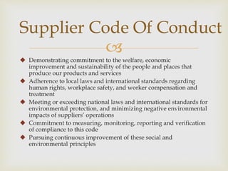 Supplier Code Of Conduct 
 
 Demonstrating commitment to the welfare, economic 
improvement and sustainability of the people and places that 
produce our products and services 
 Adherence to local laws and international standards regarding 
human rights, workplace safety, and worker compensation and 
treatment 
 Meeting or exceeding national laws and international standards for 
environmental protection, and minimizing negative environmental 
impacts of suppliers’ operations 
 Commitment to measuring, monitoring, reporting and verification 
of compliance to this code 
 Pursuing continuous improvement of these social and 
environmental principles 
 