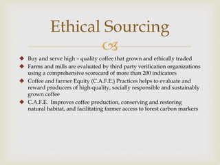 Ethical Sourcing 
 
 Buy and serve high – quality coffee that grown and ethically traded 
 Farms and mills are evaluated by third party verification organizations 
using a comprehensive scorecard of more than 200 indicators 
 Coffee and farmer Equity (C.A.F.E.) Practices helps to evaluate and 
reward producers of high-quality, socially responsible and sustainably 
grown coffee 
 C.A.F.E. Improves coffee production, conserving and restoring 
natural habitat, and facilitating farmer access to forest carbon markers 
 
