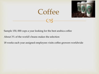 Coffee 
 
Sample 150, 000 cups a year looking for the best arabica coffee 
About 3% of the world’s beans makes the selection 
18 weeks each year assigned employees visits coffee growers worldwide 
 