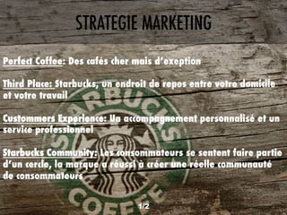1/2
STRATEGIE MARKETING
Perfect Coffee: Des cafés cher mais d’exeption
Third Place: Starbucks, un endroit de repos entre votre domicile
et votre travail
Custommers Experience: Un accompagnement personnalisé et un
service professionnel
Starbucks Community: Les consommateurs se sentent faire partie
d’un cercle, la marque a réussi à créer une réelle communauté
de consommateurs
 