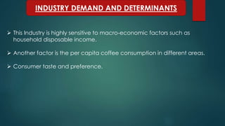INDUSTRY DEMAND AND DETERMINANTS
 This Industry is highly sensitive to macro-economic factors such as
household disposable income.
 Another factor is the per capita coffee consumption in different areas.
 Consumer taste and preference.
 
