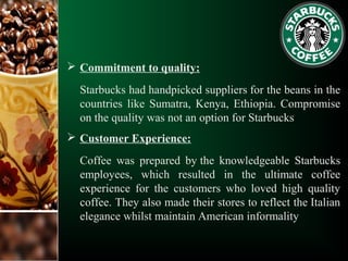  Commitment to quality:
Starbucks had handpicked suppliers for the beans in the
countries like Sumatra, Kenya, Ethiopia. Compromise
on the quality was not an option for Starbucks
 Customer Experience:
Coffee was prepared by the knowledgeable Starbucks
employees, which resulted in the ultimate coffee
experience for the customers who loved high quality
coffee. They also made their stores to reflect the Italian
elegance whilst maintain American informality
 