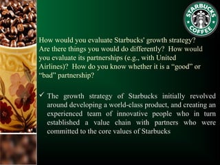 How would you evaluate Starbucks' growth strategy?
Are there things you would do differently? How would
you evaluate its partnerships (e.g., with United
Airlines)? How do you know whether it is a “good” or
“bad” partnership?
 The growth strategy of Starbucks initially revolved
around developing a world-class product, and creating an
experienced team of innovative people who in turn
established a value chain with partners who were
committed to the core values of Starbucks
 