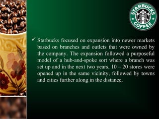  Starbucks focused on expansion into newer markets
based on branches and outlets that were owned by
the company. The expansion followed a purposeful
model of a hub-and-spoke sort where a branch was
set up and in the next two years, 10 – 20 stores were
opened up in the same vicinity, followed by towns
and cities further along in the distance.
 