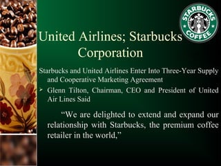 United Airlines; Starbucks
Corporation
Starbucks and United Airlines Enter Into Three-Year Supply
and Cooperative Marketing Agreement
 Glenn Tilton, Chairman, CEO and President of United
Air Lines Said
“We are delighted to extend and expand our
relationship with Starbucks, the premium coffee
retailer in the world,”
 