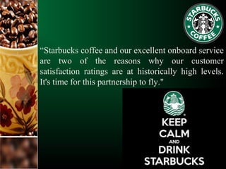 “Starbucks coffee and our excellent onboard service
are two of the reasons why our customer
satisfaction ratings are at historically high levels.
It's time for this partnership to fly."
 