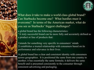 What does it take to make a world class global brand?
Can Starbucks become one? What hurdles must it
overcome? In terms of the American market, what do
you see as Starbucks’ biggest challenges?
a global brand has the following characteristics:
“A truly successful brand can be more fully and accurately defined as
a product or line of products that:
1)stands for something very specific in consumers’ minds
2) establishes a trusted relationship with consumers based on its
performance and relevance in their lives.
A global brand has a clear and consistent identity with consumers
across geographies. It is positioned the same from one country to
another; it has essentially the same formula; it delivers the same
benefit and is presented consistently to the consumer through
consistent advertising and packaging.
 