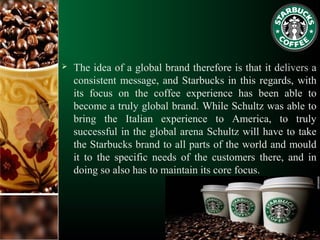  The idea of a global brand therefore is that it delivers a
consistent message, and Starbucks in this regards, with
its focus on the coffee experience has been able to
become a truly global brand. While Schultz was able to
bring the Italian experience to America, to truly
successful in the global arena Schultz will have to take
the Starbucks brand to all parts of the world and mould
it to the specific needs of the customers there, and in
doing so also has to maintain its core focus.
 
