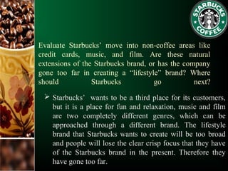 Evaluate Starbucks’ move into non-coffee areas like
credit cards, music, and film. Are these natural
extensions of the Starbucks brand, or has the company
gone too far in creating a “lifestyle” brand? Where
should Starbucks go next?
 Starbucks’ wants to be a third place for its customers,
but it is a place for fun and relaxation, music and film
are two completely different genres, which can be
approached through a different brand. The lifestyle
brand that Starbucks wants to create will be too broad
and people will lose the clear crisp focus that they have
of the Starbucks brand in the present. Therefore they
have gone too far.
 