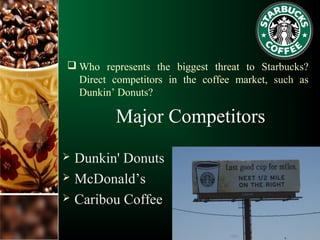  Who represents the biggest threat to Starbucks?
Direct competitors in the coffee market, such as
Dunkin’ Donuts?
Major Competitors
 Dunkin' Donuts
 McDonald’s
 Caribou Coffee
 
