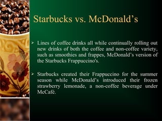  Lines of coffee drinks all while continually rolling out
new drinks of both the coffee and non-coffee variety,
such as smoothies and frappes, McDonald’s version of
the Starbucks Frappuccino's.
 Starbucks created their Frappuccino for the summer
season while McDonald’s introduced their frozen
strawberry lemonade, a non-coffee beverage under
McCafé.
Starbucks vs. McDonald’s
 