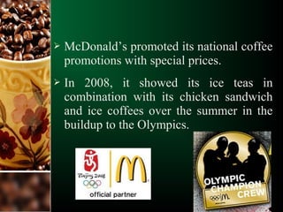  McDonald’s promoted its national coffee
promotions with special prices.
 In 2008, it showed its ice teas in
combination with its chicken sandwich
and ice coffees over the summer in the
buildup to the Olympics.
 