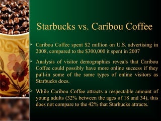 Starbucks vs. Caribou Coffee
 Caribou Coffee spent $2 million on U.S. advertising in
2008, compared to the $300,000 it spent in 2007
 Analysis of visitor demographics reveals that Caribou
Coffee could possibly have more online success if they
pull-in some of the same types of online visitors as
Starbucks does.
 While Caribou Coffee attracts a respectable amount of
young adults (32% between the ages of 18 and 34), this
does not compare to the 42% that Starbucks attracts.
 