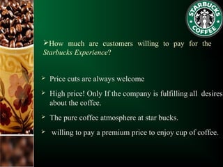 How much are customers willing to pay for the
Starbucks Experience?
 Price cuts are always welcome
 High price! Only If the company is fulfilling all desires
about the coffee.
 The pure coffee atmosphere at star bucks.
 willing to pay a premium price to enjoy cup of coffee.
 