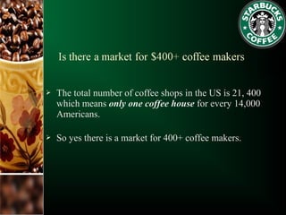  The total number of coffee shops in the US is 21, 400
which means only one coffee house for every 14,000
Americans.
 So yes there is a market for 400+ coffee makers.
 