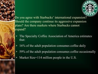 Do you agree with Starbucks’ international expansion?
Should the company continue its aggressive expansion
plans? Are there markets where Starbucks cannot
expand?
 The Specialty Coffee Association of America estimates
that:
 16% of the adult population consumes coffee daily
 59% of the adult population consumes coffee occasionally
 Market Size=114 million people in the U.S.
 