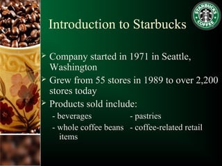 Introduction to Starbucks
 Company started in 1971 in Seattle,
Washington
 Grew from 55 stores in 1989 to over 2,200
stores today
 Products sold include:
- beverages - pastries
- whole coffee beans - coffee-related retail
items
 
