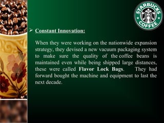  Constant Innovation:
When they were working on the nationwide expansion
strategy, they devised a new vacuum packaging system
to make sure the quality of the coffee beans is
maintained even while being shipped large distances,
these were called Flavor Lock Bags. They had
forward bought the machine and equipment to last the
next decade.
 