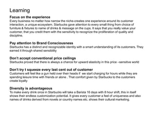 Learning
Focus on the experience
Every business no matter how narrow the niche-creates one experience around its customer
interaction, a unique ecosystem. Starbucks gave attention to every small thing from choice of
furniture & fixtures to name of drinks & message on the cups. It says that you really value your
customer, that you credit them with the sensitivity to recognize the proliferation of quality and
discipline.
Pay attention to Brand Consciousness
Starbucks has a distinct and recognizable identity with a smart understanding of its customers. They
earned it through shared sensibility
Don’t accept conventional price ceilings
Starbucks proved that there is always a chance for upward elasticity in this price –sensitive world
Don’t try t squeeze every last cent out of customer
Customers will feel like a gun held over their heads if we start charging for hours while they are
spending leisure time with friends or alone . That comfort given by Starbucks to the customers
create loyalty
Diversity is advantageous
To make every drink once in Starbucks will take a Barista 16 days with 8 hour shift, this in itself
shows their endless customization potential. It gives every customer a feel of uniqueness and also
names of drinks derived from novels or country names etc. shows their cultural marketing.
 