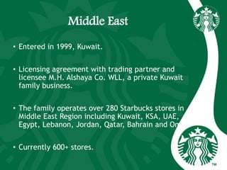 Middle East
• Entered in 1999, Kuwait.
• Licensing agreement with trading partner and
licensee M.H. Alshaya Co. WLL, a private Kuwait
family business.
• The family operates over 280 Starbucks stores in
Middle East Region including Kuwait, KSA, UAE,
Egypt, Lebanon, Jordan, Qatar, Bahrain and Oman.
• Currently 600+ stores.
 