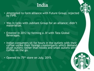 India
• Attempted to form alliance with Future Group; rejected
by FIPB.
• Was in talks with Jubilant Group for an alliance; didn’t
materialize.
• Entered in 2012 by forming a JV with Tata Global
Beverages.
• Indian consumers sit for hours in the outlets with their
coffee unlike their foreign counterparts which demand
plush outlets rather than kiosks and small outlets serving
coffee on the go.
• Opened its 75th store on July, 2015.
 