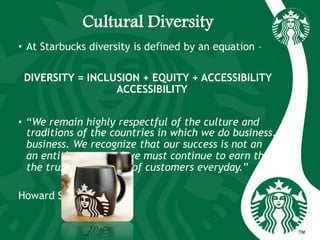 Cultural Diversity
• At Starbucks diversity is defined by an equation –
DIVERSITY = INCLUSION + EQUITY + ACCESSIBILITY
ACCESSIBILITY
• “We remain highly respectful of the culture and
traditions of the countries in which we do business.
business. We recognize that our success is not an
an entitlement, and we must continue to earn the
the trust and respect of customers everyday.”
Howard Schultz
 
