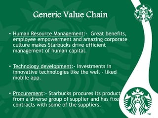 Generic Value Chain
• Human Resource Management:- Great benefits,
employee empowerment and amazing corporate
culture makes Starbucks drive efficient
management of human capital.
• Technology development:- Investments in
innovative technologies like the well - liked
mobile app.
• Procurement:- Starbucks procures its products
from a diverse group of supplier and has fixed
contracts with some of the suppliers.
 