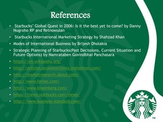 References
• Starbucks’ Global Quest in 2006: Is it the best yet to come? by Danny
Nugroho RP and Retnowulan
• Starbucks International Marketing Strategy by Shahzad Khan
• Modes of International Business by Brijesh Dholakia
• Strategic Planning of Starbucks(Past Decissions, Current Situation and
Future Options) by Namrataben Govindbhai Panchasara
• https://en.wikipedia.org/
• http://articles.economictimes.indiatimes.com/
• http://marketresearch.about.com/
• http://www.forbes.com/
• http://www.bloomberg.com/
• https://news.starbucks.com/views/
• http://www.business-standard.com/
 