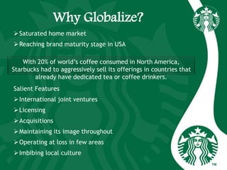 Why Globalize?
Saturated home market
Reaching brand maturity stage in USA
Salient Features
International joint ventures
Licensing
Acquisitions
Maintaining its image throughout
Operating at loss in few areas
Imbibing local culture
With 20% of world’s coffee consumed in North America,
Starbucks had to aggressively sell its offerings in countries that
already have dedicated tea or coffee drinkers.
 