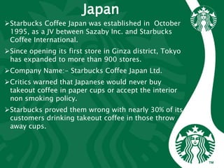 Japan
Starbucks Coffee Japan was established in October
1995, as a JV between Sazaby Inc. and Starbucks
Coffee International.
Since opening its first store in Ginza district, Tokyo
has expanded to more than 900 stores.
Company Name:- Starbucks Coffee Japan Ltd.
Critics warned that Japanese would never buy
takeout coffee in paper cups or accept the interior
non smoking policy.
Starbucks proved them wrong with nearly 30% of its
customers drinking takeout coffee in those throw
away cups.
 