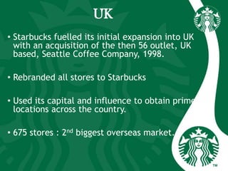 UK
• Starbucks fuelled its initial expansion into UK
with an acquisition of the then 56 outlet, UK
based, Seattle Coffee Company, 1998.
• Rebranded all stores to Starbucks
• Used its capital and influence to obtain prime
locations across the country.
• 675 stores : 2nd biggest overseas market.
 