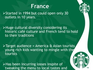 France
Started in 1994 but could open only 30
outlets in 10 years.
Huge cultural diversity considering its
historic café culture and French tend to hold
to their traditions
Target audience = America & Asian tourists +
young rich kids wanting to mingle with these
tourists
Has been incurring losses inspite of
tweaking the menu to local tastes and
 