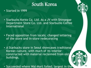 South Korea
• Started in 1999
• Starbucks Korea Co. Ltd. As a JV with Shinsegae
Department Store Co. Ltd. and Starbucks Coffee
International
• Faced opposition from locals; changed lettering
of the store and in-store redecorating
• A Starbucks store in Seoul showcases traditional
Korean culture, with much of its interior
constructed with material reclaimed from old
buildings.
• Succeeded where Wal-Mart failed; largest in the
 