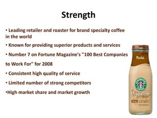 Strength
• Leading retailer and roaster for brand specialty coffee
in the world
• Known for providing superior products and services
• Number 7 on Fortune Magazine's "100 Best Companies
to Work For" for 2008
• Consistent high quality of service
• Limited number of strong competitors
•High market share and market growth
 