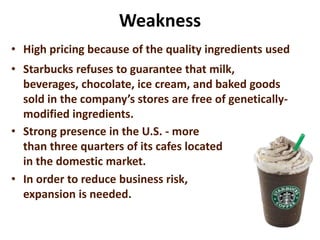 Weakness
• High pricing because of the quality ingredients used
• Starbucks refuses to guarantee that milk,
beverages, chocolate, ice cream, and baked goods
sold in the company’s stores are free of genetically-
modified ingredients.
• Strong presence in the U.S. - more
than three quarters of its cafes located
in the domestic market.
• In order to reduce business risk,
expansion is needed.
 