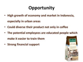 Opportunity
• High growth of economy and market in Indonesia,
especially in urban areas
• Could diverse their product not only in coffee
• The potential employees are educated people which
make it easier to train them
• Strong financial support
 