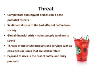 Threat
• Competitors and copycat brands could pose
potential threats
• Sentimental issue to the bad effect of coffee from
society
• Global financial crisis - makes people tend not to
spend
• Threats of substitute products and services such as
colas, teas or juices that are sold in retails
• Exposed to rises in the cost of coffee and dairy
products
 