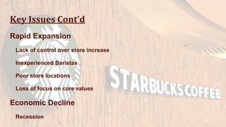 Key Issues Cont’d
Rapid Expansion
Lack of control over store increase
Inexperienced Baristas
Poor store locations
Loss of focus on core values
Economic Decline
Recession
 