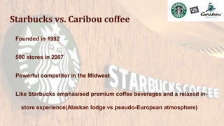Starbucks vs. Caribou coffee
Founded in 1992
500 stores in 2007
Powerful competitor in the Midwest
Like Starbucks emphasised premium coffee beverages and a relaxed in-
store experience(Alaskan lodge vs pseudo-European atmosphere)
 