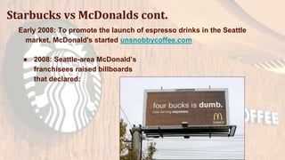 Starbucks vs McDonalds cont.
Early 2008: To promote the launch of espresso drinks in the Seattle
market, McDonald's started unsnobbycoffee.com
● 2008: Seattle-area McDonald’s
franchisees raised billboards
that declared:
 