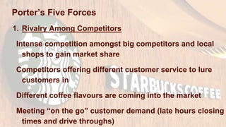 Porter’s Five Forces
1. Rivalry Among Competitors
Intense competition amongst big competitors and local
shops to gain market share
Competitors offering different customer service to lure
customers in
Different coffee flavours are coming into the market
Meeting “on the go” customer demand (late hours closing
times and drive throughs)
 