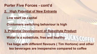 Porter Five Forces - cont’d
2. High Potential of New Entrants
Low start up capital
Customers switching behaviour is high
3. Potential Development of Substitute Product
Water is a substitute, free and healthy
Tea bags with different flavours ( Tim Hortons) and other
tea beverages are inexpensive compared to coffee
 