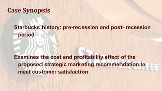Case Synopsis
Starbucks history: pre-recession and post- recession
period
Examines the cost and profitability effect of the
proposed strategic marketing recommendation to
meet customer satisfaction
 
