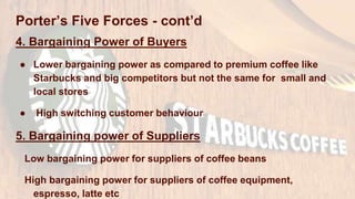 Porter’s Five Forces - cont’d
4. Bargaining Power of Buyers
● Lower bargaining power as compared to premium coffee like
Starbucks and big competitors but not the same for small and
local stores
● High switching customer behaviour
5. Bargaining power of Suppliers
Low bargaining power for suppliers of coffee beans
High bargaining power for suppliers of coffee equipment,
espresso, latte etc
 